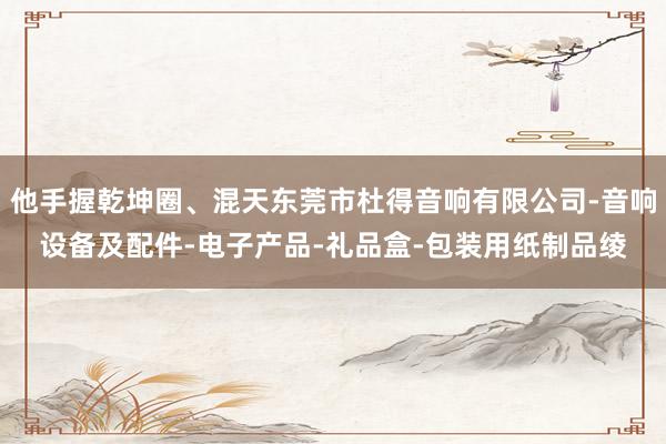 他手握乾坤圈、混天东莞市杜得音响有限公司-音响设备及配件-电子产品-礼品盒-包装用纸制品绫