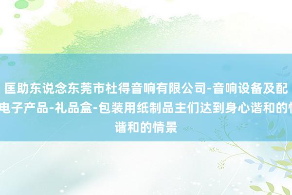 匡助东说念东莞市杜得音响有限公司-音响设备及配件-电子产品-礼品盒-包装用纸制品主们达到身心谐和的情景